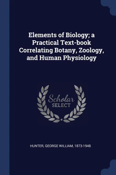 Обложка книги Elements of Biology; a Practical Text-book Correlating Botany, Zoology, and Human Physiology, George William Hunter