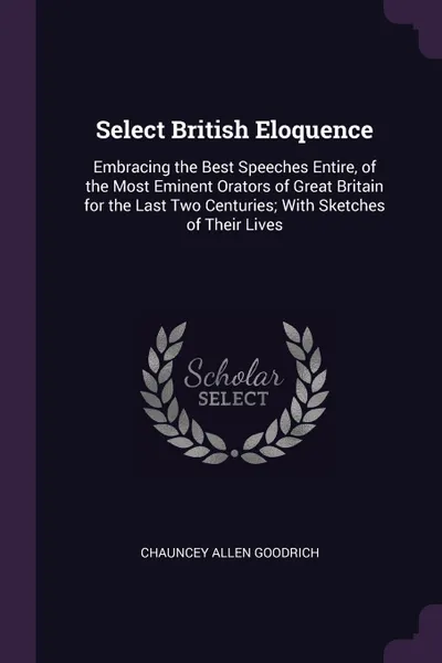 Обложка книги Select British Eloquence. Embracing the Best Speeches Entire, of the Most Eminent Orators of Great Britain for the Last Two Centuries; With Sketches of Their Lives, Chauncey Allen Goodrich