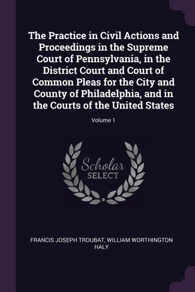 Обложка книги The Practice in Civil Actions and Proceedings in the Supreme Court of Pennsylvania, in the District Court and Court of Common Pleas for the City and County of Philadelphia, and in the Courts of the United States; Volume 1, Francis Joseph Troubat, William Worthington Haly