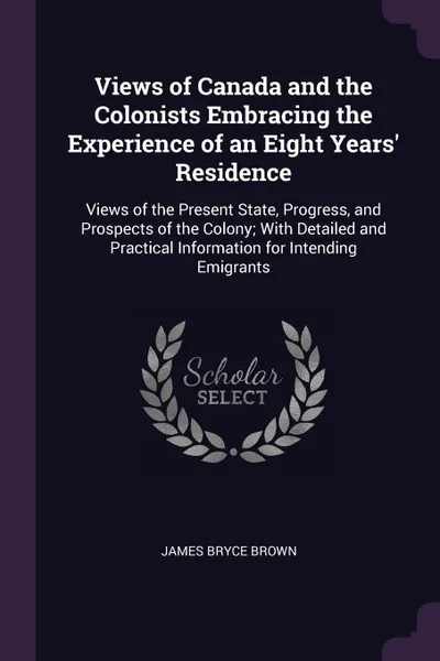 Обложка книги Views of Canada and the Colonists Embracing the Experience of an Eight Years' Residence. Views of the Present State, Progress, and Prospects of the Colony; With Detailed and Practical Information for Intending Emigrants, James Bryce Brown