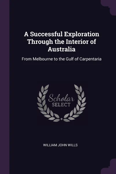 Обложка книги A Successful Exploration Through the Interior of Australia. From Melbourne to the Gulf of Carpentaria, William John Wills