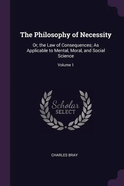 Обложка книги The Philosophy of Necessity. Or, the Law of Consequences; As Applicable to Mental, Moral, and Social Science; Volume 1, Charles Bray