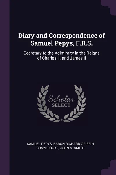 Обложка книги Diary and Correspondence of Samuel Pepys, F.R.S. Secretary to the Adimiralty in the Reigns of Charles Ii. and James Ii, Samuel Pepys, Baron Richard Griffin Braybrooke, John A. Smith