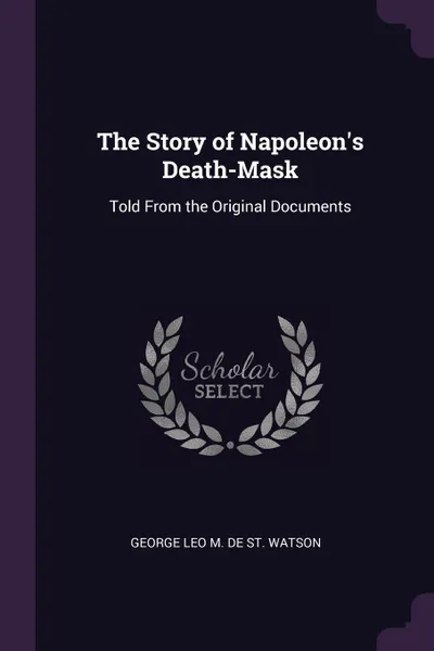 Обложка книги The Story of Napoleon's Death-Mask. Told From the Original Documents, George Leo M. De St. Watson