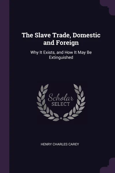 Обложка книги The Slave Trade, Domestic and Foreign. Why It Exists, and How It May Be Extinguished, Henry Charles Carey