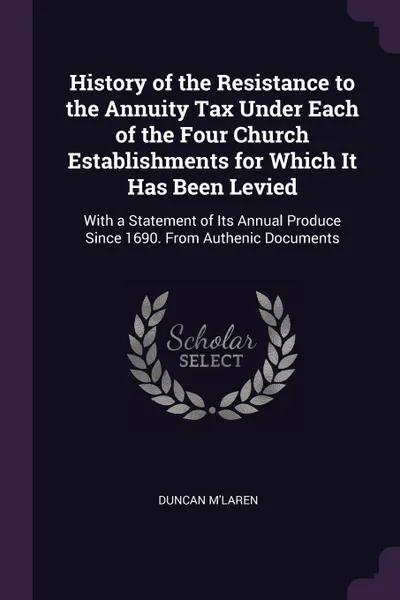 Обложка книги History of the Resistance to the Annuity Tax Under Each of the Four Church Establishments for Which It Has Been Levied. With a Statement of Its Annual Produce Since 1690. From Authenic Documents, Duncan M'Laren