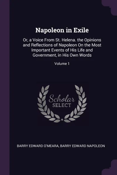 Обложка книги Napoleon in Exile. Or, a Voice From St. Helena. the Opinions and Reflections of Napoleon On the Most Important Events of His Life and Government, in His Own Words; Volume 1, Barry Edward O'Meara, Barry Edward Napoleon