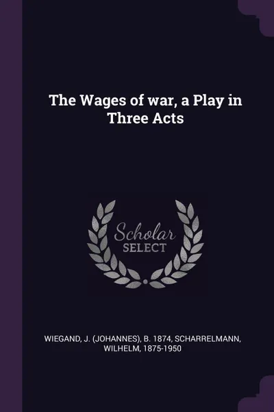 Обложка книги The Wages of war, a Play in Three Acts, J b. 1874 Wiegand, Wilhelm Scharrelmann