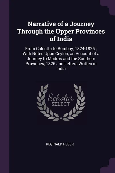 Обложка книги Narrative of a Journey Through the Upper Provinces of India. From Calcutta to Bombay, 1824-1825 ; With Notes Upon Ceylon, an Account of a Journey to Madras and the Southern Provinces, 1826 and Letters Written in India, Reginald Heber