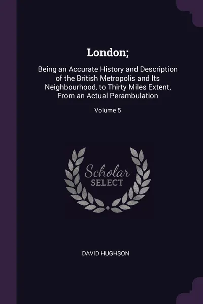 Обложка книги London;. Being an Accurate History and Description of the British Metropolis and Its Neighbourhood, to Thirty Miles Extent, From an Actual Perambulation; Volume 5, David Hughson