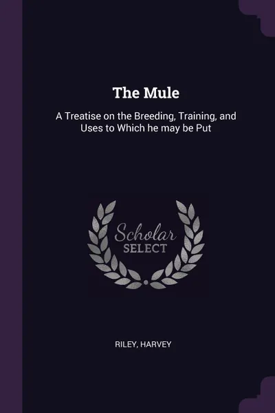 Обложка книги The Mule. A Treatise on the Breeding, Training, and Uses to Which he may be Put, Harvey Riley