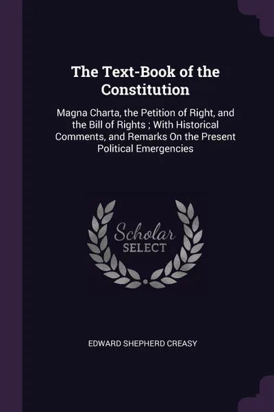 Обложка книги The Text-Book of the Constitution. Magna Charta, the Petition of Right, and the Bill of Rights ; With Historical Comments, and Remarks On the Present Political Emergencies, Edward Shepherd Creasy