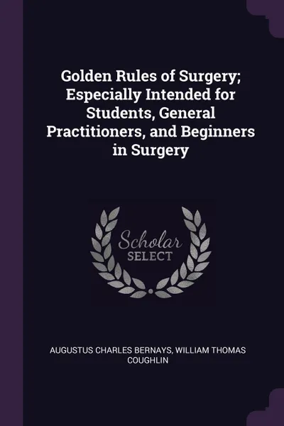 Обложка книги Golden Rules of Surgery; Especially Intended for Students, General Practitioners, and Beginners in Surgery, Augustus Charles Bernays, William Thomas Coughlin