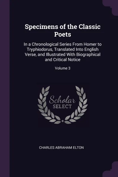 Обложка книги Specimens of the Classic Poets. In a Chronological Series From Homer to Tryphiodorus, Translated Into English Verse, and Illustrated With Biographical and Critical Notice; Volume 3, Charles Abraham Elton