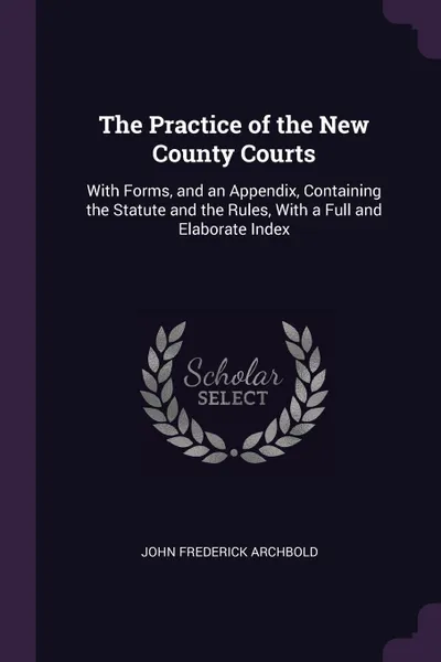 Обложка книги The Practice of the New County Courts. With Forms, and an Appendix, Containing the Statute and the Rules, With a Full and Elaborate Index, John Frederick Archbold
