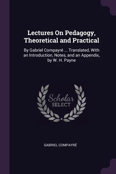 Обложка книги Lectures On Pedagogy, Theoretical and Practical. By Gabriel Compayre ... Translated, With an Introduction, Notes, and an Appendix, by W. H. Payne, Gabriel Compayré