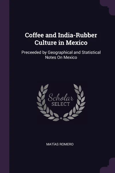 Обложка книги Coffee and India-Rubber Culture in Mexico. Preceeded by Geographical and Statistical Notes On Mexico, Matías Romero