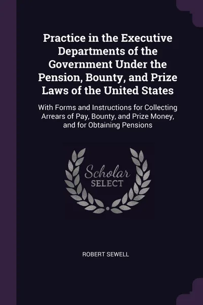 Обложка книги Practice in the Executive Departments of the Government Under the Pension, Bounty, and Prize Laws of the United States. With Forms and Instructions for Collecting Arrears of Pay, Bounty, and Prize Money, and for Obtaining Pensions, Robert Sewell