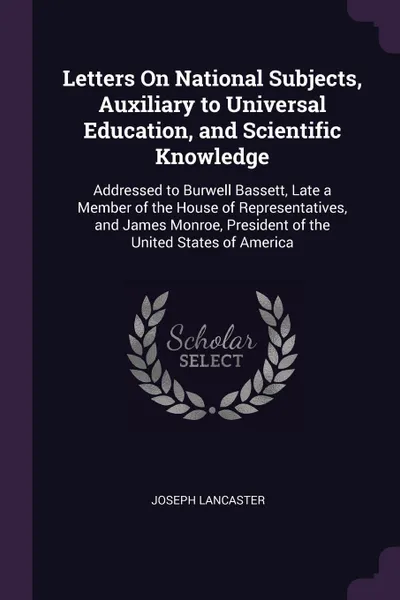 Обложка книги Letters On National Subjects, Auxiliary to Universal Education, and Scientific Knowledge. Addressed to Burwell Bassett, Late a Member of the House of Representatives, and James Monroe, President of the United States of America, Joseph Lancaster