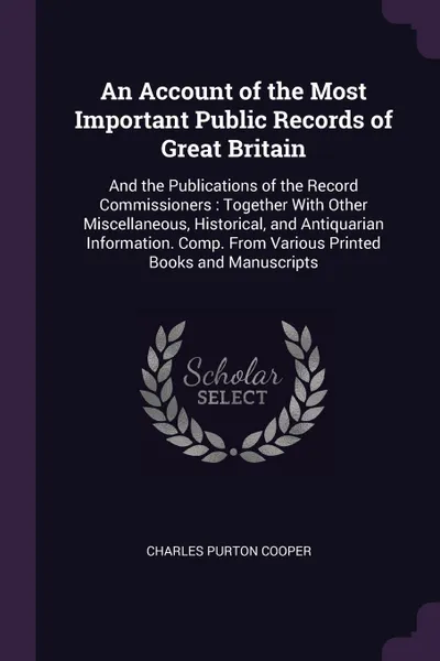 Обложка книги An Account of the Most Important Public Records of Great Britain. And the Publications of the Record Commissioners : Together With Other Miscellaneous, Historical, and Antiquarian Information. Comp. From Various Printed Books and Manuscripts, Charles Purton Cooper