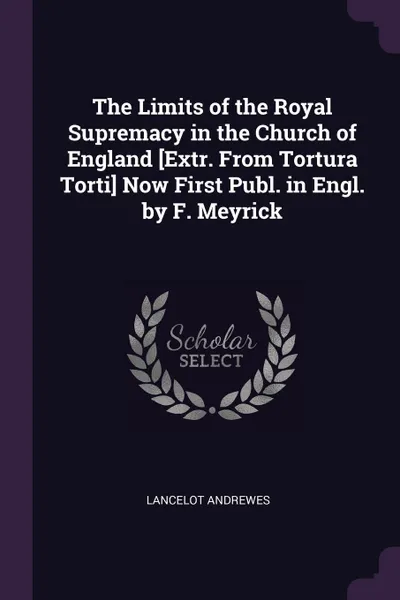 Обложка книги The Limits of the Royal Supremacy in the Church of England .Extr. From Tortura Torti. Now First Publ. in Engl. by F. Meyrick, Lancelot Andrewes