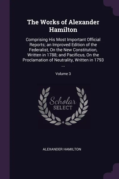 Обложка книги The Works of Alexander Hamilton. Comprising His Most Important Official Reports; an Improved Edition of the Federalist, On the New Constitution, Written in 1788; and Pacificus, On the Proclamation of Neutrality, Written in 1793 ...; Volume 3, Alexander Hamilton