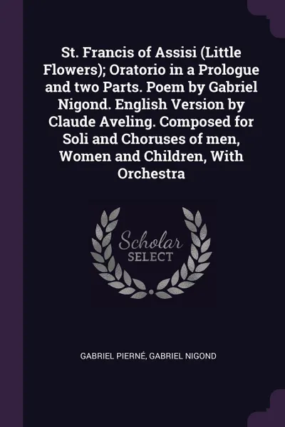 Обложка книги St. Francis of Assisi (Little Flowers); Oratorio in a Prologue and two Parts. Poem by Gabriel Nigond. English Version by Claude Aveling. Composed for Soli and Choruses of men, Women and Children, With Orchestra, Gabriel Pierné, Gabriel Nigond