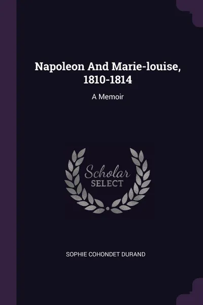 Обложка книги Napoleon And Marie-louise, 1810-1814. A Memoir, Sophie Cohondet Durand