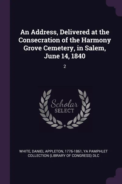 Обложка книги An Address, Delivered at the Consecration of the Harmony Grove Cemetery, in Salem, June 14, 1840. 2, Daniel Appleton White, YA Pamphlet Collection DLC