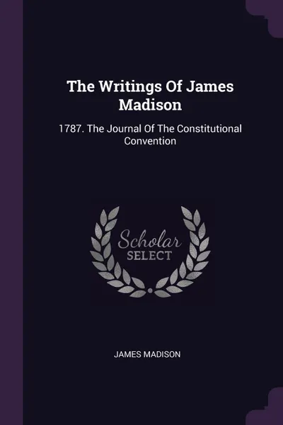 Обложка книги The Writings Of James Madison. 1787. The Journal Of The Constitutional Convention, James Madison