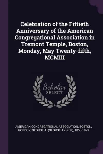 Обложка книги Celebration of the Fiftieth Anniversary of the American Congregational Association in Tremont Temple, Boston, Monday, May Twenty-fifth, MCMIII, George A. 1853-1929 Gordon