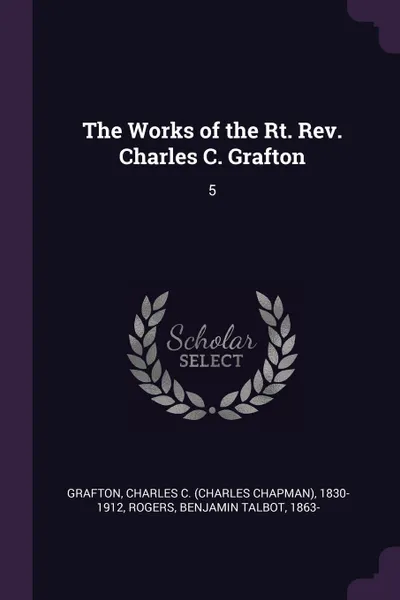 Обложка книги The Works of the Rt. Rev. Charles C. Grafton. 5, Charles C. 1830-1912 Grafton, Benjamin Talbot Rogers