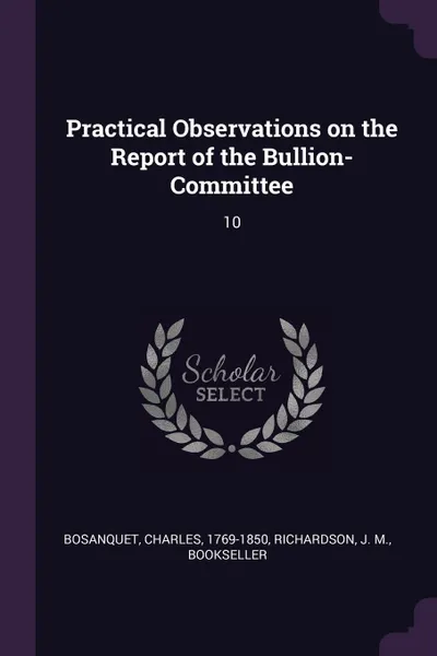 Обложка книги Practical Observations on the Report of the Bullion-Committee. 10, Charles Bosanquet, J M. Richardson