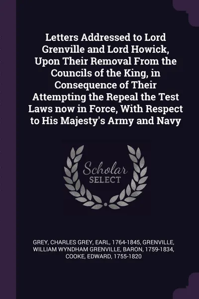 Обложка книги Letters Addressed to Lord Grenville and Lord Howick, Upon Their Removal From the Councils of the King, in Consequence of Their Attempting the Repeal the Test Laws now in Force, With Respect to His Majesty's Army and Navy, Charles Grey Grey, William Wyndham Grenville Grenville, Edward Cooke