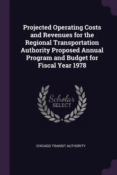 Обложка книги Projected Operating Costs and Revenues for the Regional Transportation Authority Proposed Annual Program and Budget for Fiscal Year 1978, Chicago Transit Authority