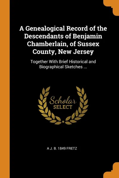 Обложка книги A Genealogical Record of the Descendants of Benjamin Chamberlain, of Sussex County, New Jersey. Together With Brief Historical and Biographical Sketches ..., A J. b. 1849 Fretz