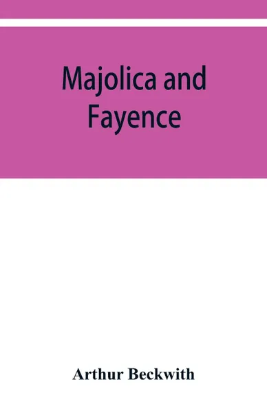 Обложка книги Majolica and fayence. Italian, Sicilian, Majorcan, Hispano-Moresque and Persian, Arthur Beckwith