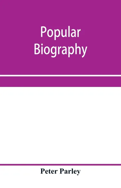 Обложка книги Popular biography; Embracing the Most Eminent Characters of Early Age, Nation and Profession; Including Painters, Poets, Philosophers, Politicians, Heroes, Warriors, &c., Peter Parley