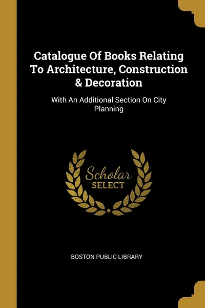 Обложка книги Catalogue Of Books Relating To Architecture, Construction & Decoration. With An Additional Section On City Planning, Boston Public Library