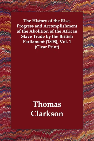Обложка книги The History of the Rise, Progress and Accomplishment of the Abolition of the African Slave Trade by the British Parliament (1808), Vol. 1 (Clear Print), Thomas Clarkson