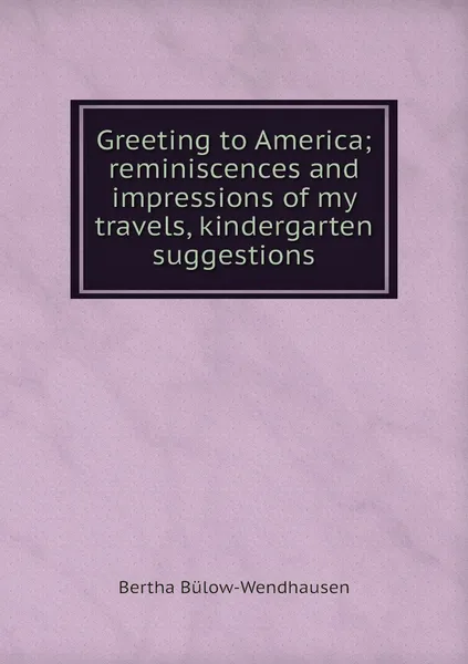 Обложка книги Greeting to America; reminiscences and impressions of my travels, kindergarten suggestions, Bertha Bülow-Wendhausen