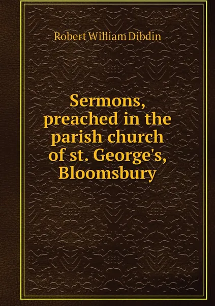 Обложка книги Sermons, preached in the parish church of st. George's, Bloomsbury, Robert William Dibdin