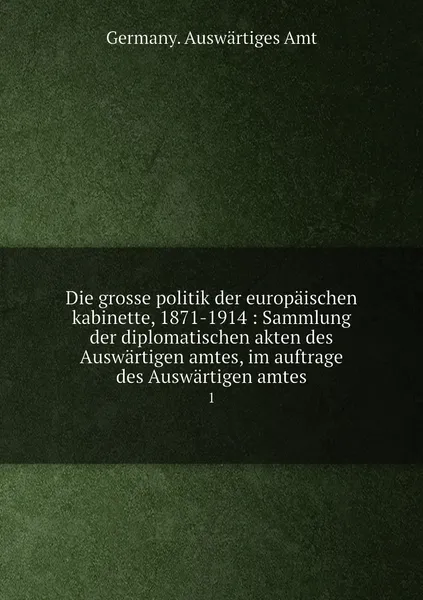 Обложка книги Die grosse politik der europaischen kabinette, 1871-1914 : Sammlung der diplomatischen akten des Auswartigen amtes, im auftrage des Auswartigen amtes. 1, Germany. Auswärtiges Amt