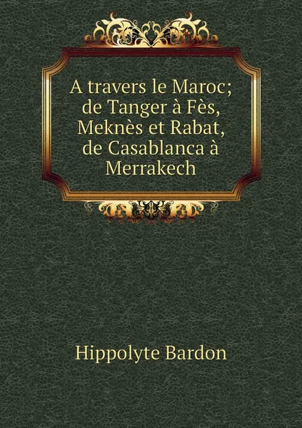 Обложка книги A travers le Maroc; de Tanger a Fes, Meknes et Rabat, de Casablanca a Merrakech, Hippolyte Bardon