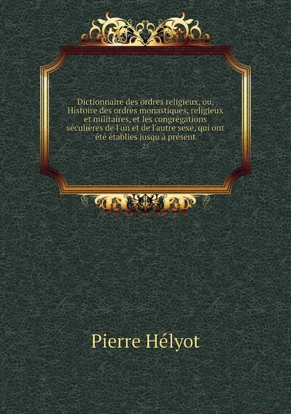 Обложка книги Dictionnaire des ordres religieux, ou, Histoire des ordres monastiques, religieux et militaires, et les congregations seculieres de l'un et de l'autre sexe, qui ont ete etablies jusqu'a present. 25, Pierre Hélyot