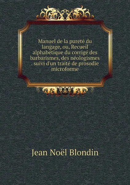 Обложка книги Manuel de la purete du langage, ou, Recueil alphabetique du corrige des barbarismes, des neologismes . suivi d'un traite de prosodie microforme, Jean Noël Blondin