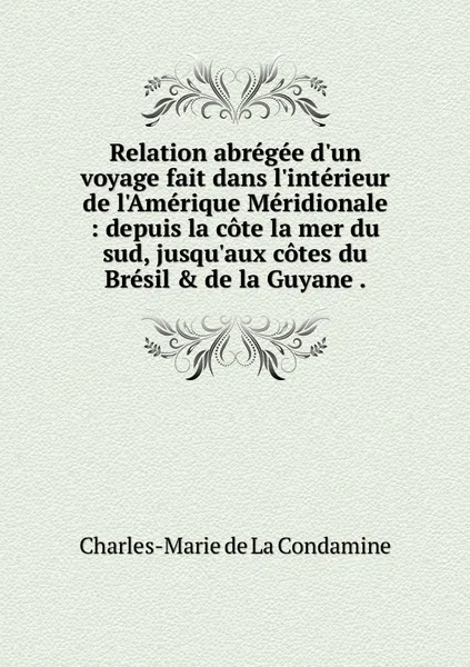 Обложка книги Relation abregee d'un voyage fait dans l'interieur de l'Amerique Meridionale : depuis la cote la mer du sud, jusqu'aux cotes du Bresil & de la Guyane ., Charles-Marie de La Condamine