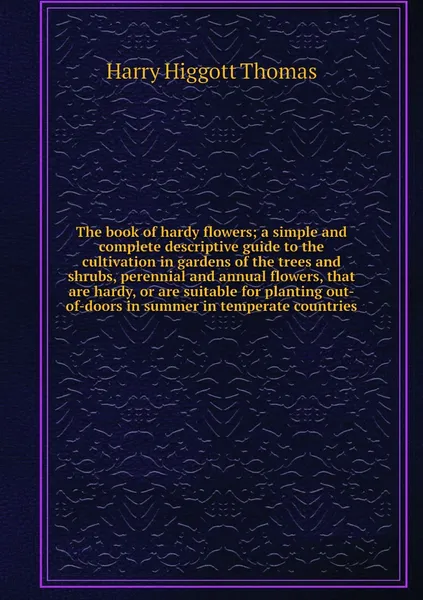 Обложка книги The book of hardy flowers; a simple and complete descriptive guide to the cultivation in gardens of the trees and shrubs, perennial and annual flowers, that are hardy, or are suitable for planting out-of-doors in summer in temperate countries, Harry Higgott Thomas