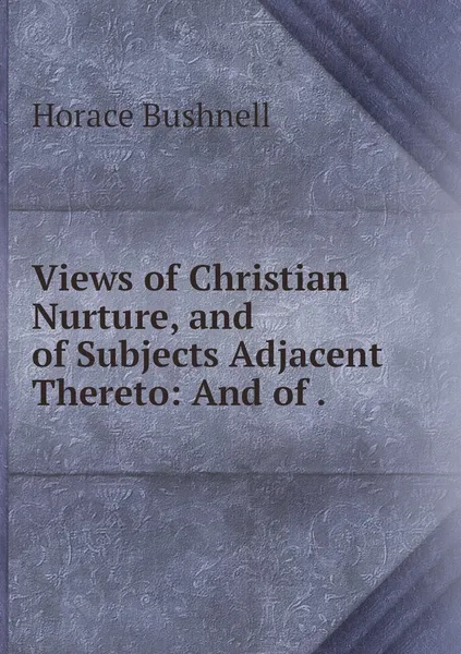 Обложка книги Views of Christian Nurture, and of Subjects Adjacent Thereto: And of ., Horace Bushnell