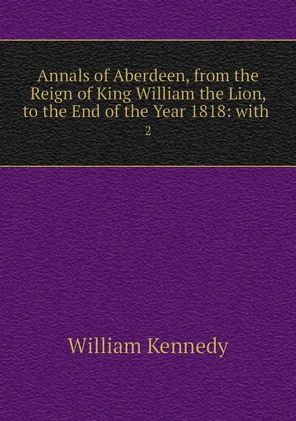 Обложка книги Annals of Aberdeen, from the Reign of King William the Lion, to the End of the Year 1818: with . 2, William Kennedy